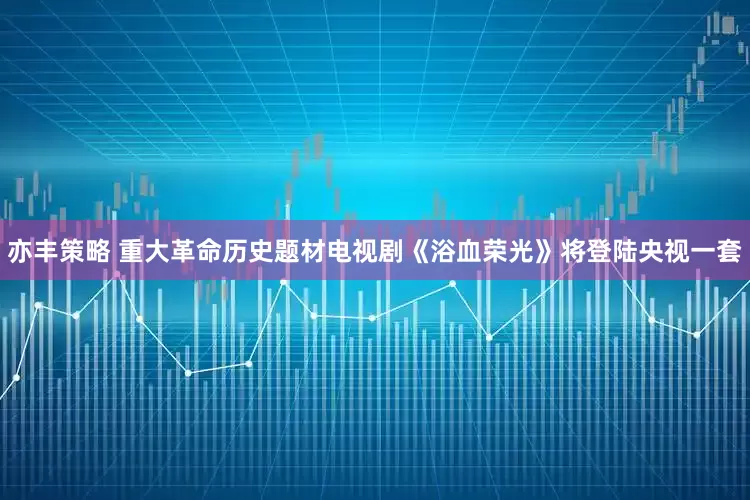 亦丰策略 重大革命历史题材电视剧《浴血荣光》将登陆央视一套