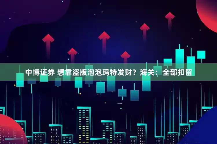 中博证券 想靠盗版泡泡玛特发财？海关：全部扣留