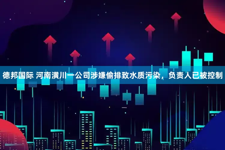 德邦国际 河南潢川一公司涉嫌偷排致水质污染，负责人已被控制