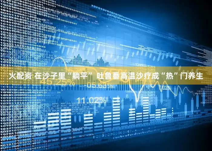火配资 在沙子里“躺平” 吐鲁番高温沙疗成“热”门养生
