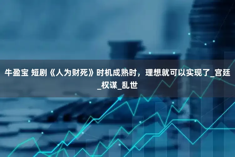 牛盈宝 短剧《人为财死》时机成熟时，理想就可以实现了_宫廷_权谋_乱世