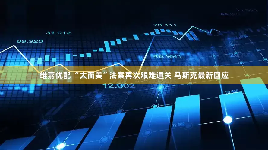 维嘉优配 “大而美”法案再次艰难通关 马斯克最新回应