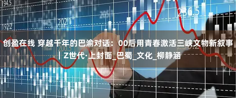 创盈在线 穿越千年的巴渝对话：00后用青春激活三峡文物新叙事｜Z世代·上封面_巴蜀_文化_柳静涵