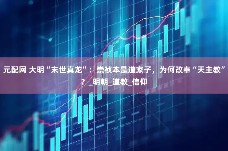 元配网 大明“末世真龙”：崇祯本是道家子，为何改奉“天主教”？_明朝_道教_信仰