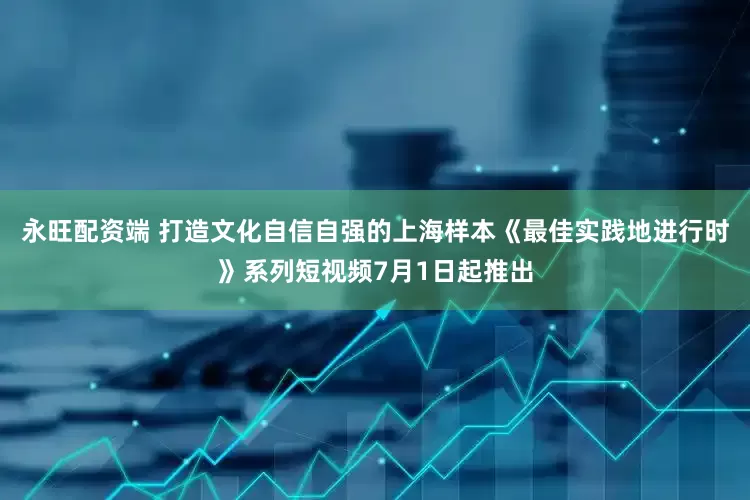 永旺配资端 打造文化自信自强的上海样本《最佳实践地进行时》系列短视频7月1日起推出