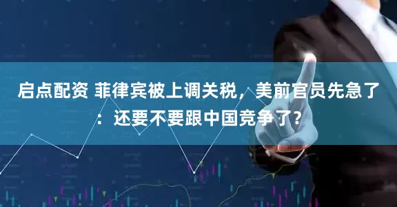 启点配资 菲律宾被上调关税，美前官员先急了：还要不要跟中国竞争了？