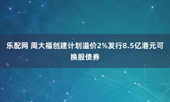乐配网 周大福创建计划溢价2%发行8.5亿港元可换股债券