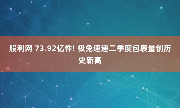 股利网 73.92亿件! 极兔速递二季度包裹量创历史新高