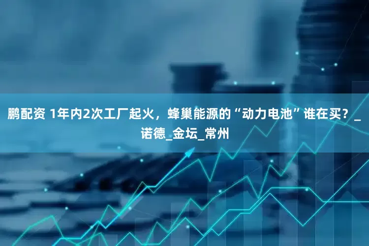 鹏配资 1年内2次工厂起火，蜂巢能源的“动力电池”谁在买？_诺德_金坛_常州