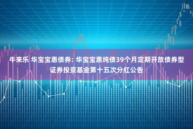 牛来乐 华宝宝惠债券: 华宝宝惠纯债39个月定期开放债券型证券投资基金第十五次分红公告