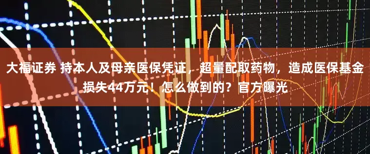 大福证券 持本人及母亲医保凭证，超量配取药物，造成医保基金损失44万元！怎么做到的？官方曝光