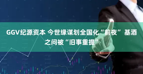 GGV纪源资本 今世缘谋划全国化“前夜” 基酒之问被“旧事重提”