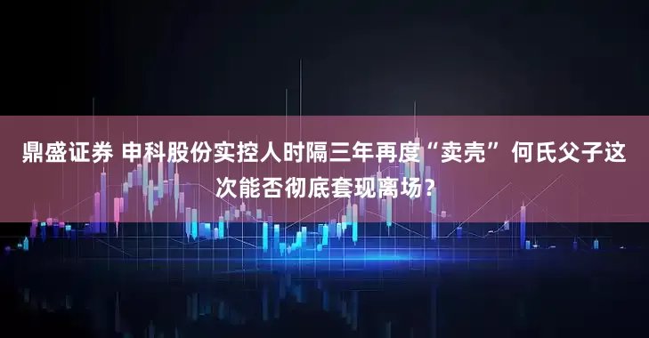 鼎盛证券 申科股份实控人时隔三年再度“卖壳” 何氏父子这次能否彻底套现离场？