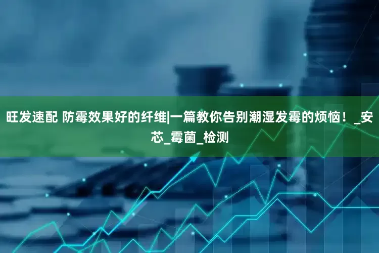 旺发速配 防霉效果好的纤维|一篇教你告别潮湿发霉的烦恼！_安芯_霉菌_检测