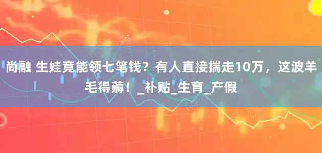 尚融 生娃竟能领七笔钱？有人直接揣走10万，这波羊毛得薅！_补贴_生育_产假