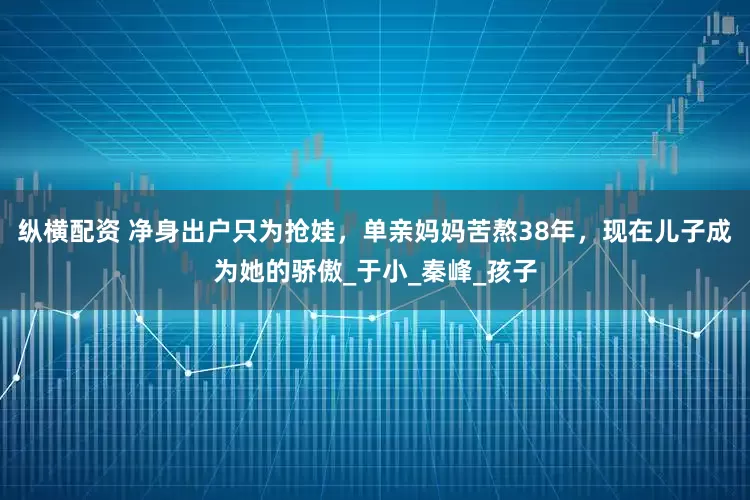 纵横配资 净身出户只为抢娃，单亲妈妈苦熬38年，现在儿子成为她的骄傲_于小_秦峰_孩子