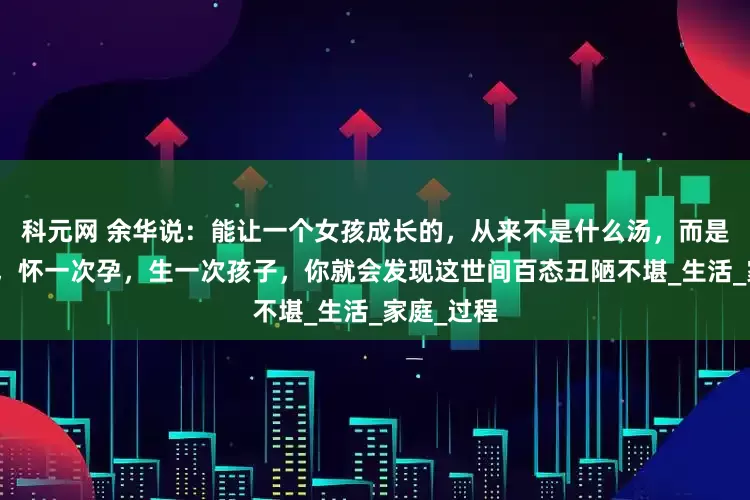 科元网 余华说：能让一个女孩成长的，从来不是什么汤，而是结一次婚，怀一次孕，生一次孩子，你就会发现这世间百态丑陋不堪_生活_家庭_过程