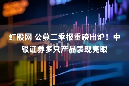 红股网 公募二季报重磅出炉！中银证券多只产品表现亮眼