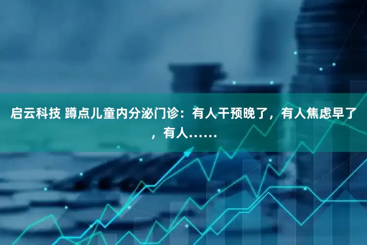 启云科技 蹲点儿童内分泌门诊：有人干预晚了，有人焦虑早了，有人……