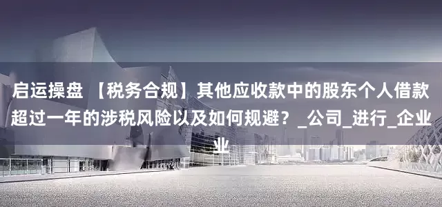 启运操盘 【税务合规】其他应收款中的股东个人借款超过一年的涉税风险以及如何规避？_公司_进行_企业