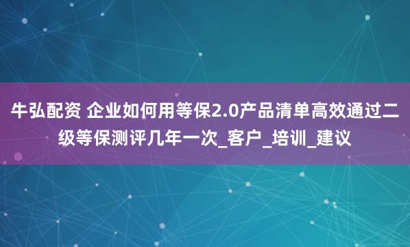 牛弘配资 企业如何用等保2.0产品清单高效通过二级等保测评几年一次_客户_培训_建议