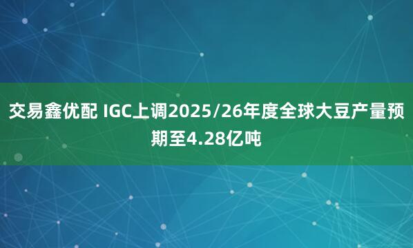 交易鑫优配 IGC上调2025/26年度全球大豆产量预期至4.28亿吨