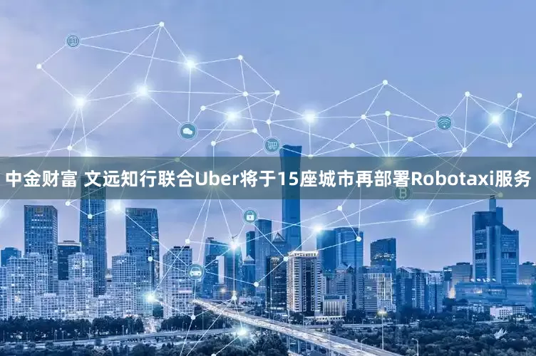 中金财富 文远知行联合Uber将于15座城市再部署Robotaxi服务