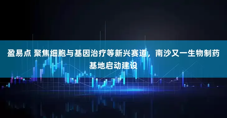盈易点 聚焦细胞与基因治疗等新兴赛道，南沙又一生物制药基地启动建设
