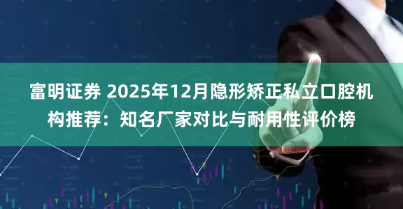 富明证券 2025年12月隐形矫正私立口腔机构推荐：知名厂家对比与耐用性评价榜