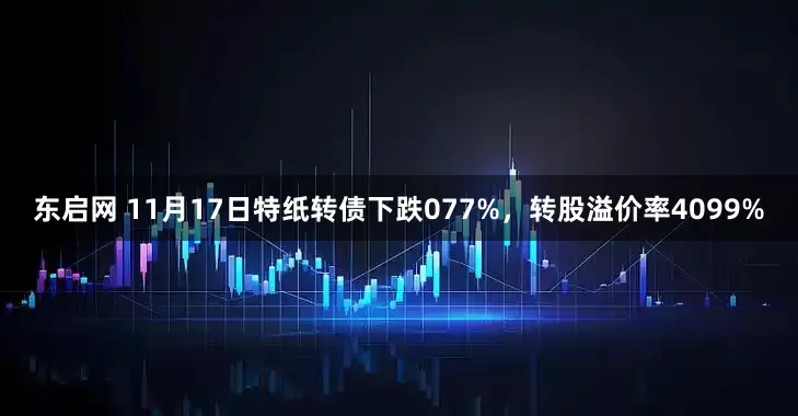 东启网 11月17日特纸转债下跌077%，转股溢价率4099%