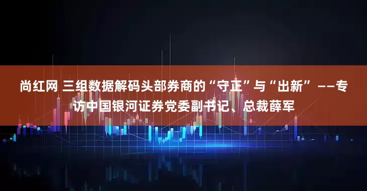 尚红网 三组数据解码头部券商的“守正”与“出新” ——专访中国银河证券党委副书记、总裁薛军